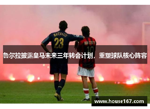 鲁尔拉披露皇马未来三年转会计划，重塑球队核心阵容